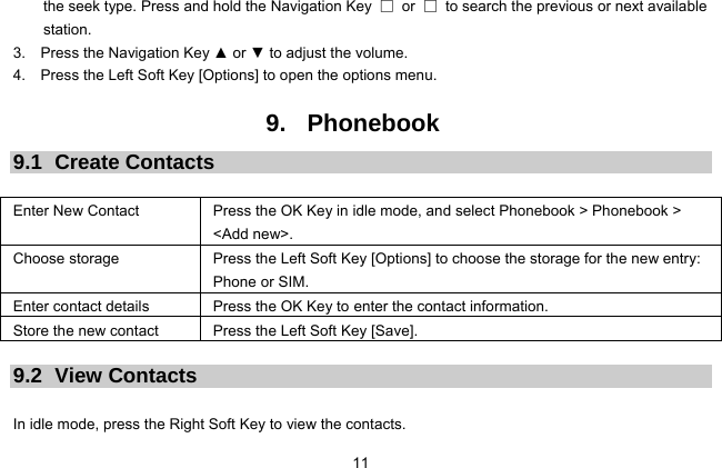  11 the seek type. Press and hold the Navigation Key  □ or □  to search the previous or next available station. 3.  Press the Navigation Key ▲ or ▼ to adjust the volume. 4.    Press the Left Soft Key [Options] to open the options menu.  9. Phonebook 9.1 Create Contacts  Enter New Contact  Press the OK Key in idle mode, and select Phonebook &gt; Phonebook &gt; &lt;Add new&gt;. Choose storage  Press the Left Soft Key [Options] to choose the storage for the new entry: Phone or SIM. Enter contact details  Press the OK Key to enter the contact information. Store the new contact  Press the Left Soft Key [Save].  9.2 View Contacts  In idle mode, press the Right Soft Key to view the contacts. 