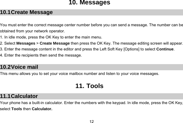  12 10. Messages 10.1 Create  Message  You must enter the correct message center number before you can send a message. The number can be obtained from your network operator. 1. In idle mode, press the OK Key to enter the main menu. 2. Select Messages &gt; Create Message then press the OK Key. The message editing screen will appear. 3. Enter the message content in the editor and press the Left Soft Key [Options] to select Continue. 4. Enter the recipients then send the message.  10.2 Voice  mail This menu allows you to set your voice mailbox number and listen to your voice messages.  11. Tools 11.1 Calculator Your phone has a built-in calculator. Enter the numbers with the keypad. In idle mode, press the OK Key, select Tools then Calculator.   