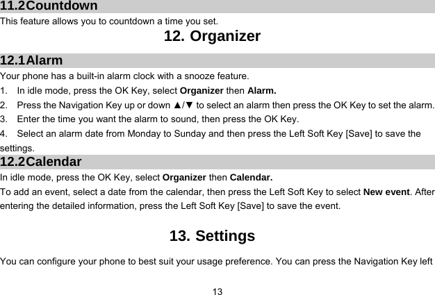  13 11.2 Countdown This feature allows you to countdown a time you set. 12. Organizer 12.1 Alarm Your phone has a built-in alarm clock with a snooze feature.   1.    In idle mode, press the OK Key, select Organizer then Alarm. 2.    Press the Navigation Key up or down ▲/▼ to select an alarm then press the OK Key to set the alarm. 3.    Enter the time you want the alarm to sound, then press the OK Key. 4.    Select an alarm date from Monday to Sunday and then press the Left Soft Key [Save] to save the settings. 12.2 Calendar In idle mode, press the OK Key, select Organizer then Calendar. To add an event, select a date from the calendar, then press the Left Soft Key to select New event. After entering the detailed information, press the Left Soft Key [Save] to save the event.  13. Settings You can configure your phone to best suit your usage preference. You can press the Navigation Key left 