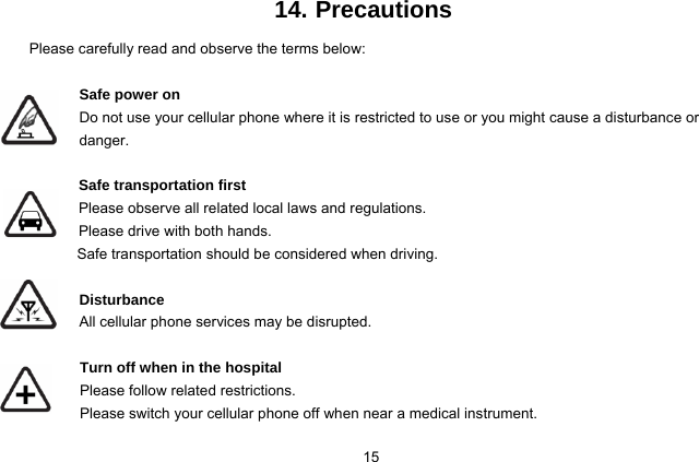  15 14. Precautions Please carefully read and observe the terms below:  Safe power on Do not use your cellular phone where it is restricted to use or you might cause a disturbance or               danger.  Safe transportation first Please observe all related local laws and regulations. Please drive with both hands.   Safe transportation should be considered when driving.  Disturbance All cellular phone services may be disrupted.   Turn off when in the hospital    Please follow related restrictions. Please switch your cellular phone off when near a medical instrument. 