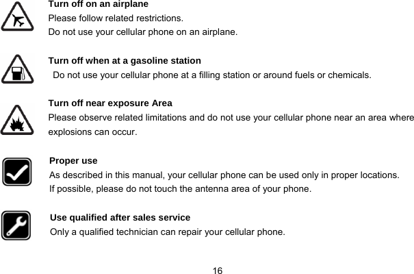  16  Turn off on an airplane Please follow related restrictions. Do not use your cellular phone on an airplane.  Turn off when at a gasoline station Do not use your cellular phone at a filling station or around fuels or chemicals.  Turn off near exposure Area Please observe related limitations and do not use your cellular phone near an area where explosions can occur.  Proper use As described in this manual, your cellular phone can be used only in proper locations. If possible, please do not touch the antenna area of your phone.  Use qualified after sales service Only a qualified technician can repair your cellular phone.  