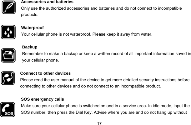  17  Accessories and batteries Only use the authorized accessories and batteries and do not connect to incompatible products.  Waterproof Your cellular phone is not waterproof. Please keep it away from water.  Backup Remember to make a backup or keep a written record of all important information saved in your cellular phone.  Connect to other devices Please read the user manual of the device to get more detailed security instructions before connecting to other devices and do not connect to an incompatible product.  SOS emergency calls Make sure your cellular phone is switched on and in a service area. In idle mode, input the SOS number, then press the Dial Key. Advise where you are and do not hang up without 