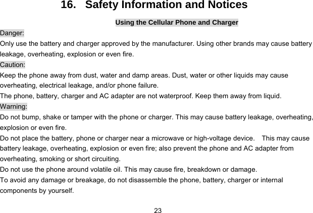  23 16.   Safety Information and Notices Using the Cellular Phone and Charger Danger: Only use the battery and charger approved by the manufacturer. Using other brands may cause battery leakage, overheating, explosion or even fire. Caution: Keep the phone away from dust, water and damp areas. Dust, water or other liquids may cause overheating, electrical leakage, and/or phone failure.   The phone, battery, charger and AC adapter are not waterproof. Keep them away from liquid. Warning: Do not bump, shake or tamper with the phone or charger. This may cause battery leakage, overheating, explosion or even fire. Do not place the battery, phone or charger near a microwave or high-voltage device.    This may cause battery leakage, overheating, explosion or even fire; also prevent the phone and AC adapter from overheating, smoking or short circuiting. Do not use the phone around volatile oil. This may cause fire, breakdown or damage. To avoid any damage or breakage, do not disassemble the phone, battery, charger or internal components by yourself. 