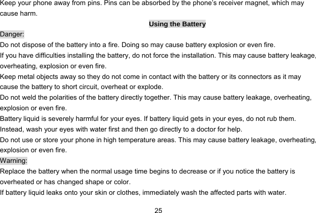  25 Keep your phone away from pins. Pins can be absorbed by the phone’s receiver magnet, which may cause harm. Using the Battery Danger: Do not dispose of the battery into a fire. Doing so may cause battery explosion or even fire. If you have difficulties installing the battery, do not force the installation. This may cause battery leakage, overheating, explosion or even fire. Keep metal objects away so they do not come in contact with the battery or its connectors as it may cause the battery to short circuit, overheat or explode.   Do not weld the polarities of the battery directly together. This may cause battery leakage, overheating, explosion or even fire. Battery liquid is severely harmful for your eyes. If battery liquid gets in your eyes, do not rub them.   Instead, wash your eyes with water first and then go directly to a doctor for help. Do not use or store your phone in high temperature areas. This may cause battery leakage, overheating, explosion or even fire. Warning: Replace the battery when the normal usage time begins to decrease or if you notice the battery is overheated or has changed shape or color.   If battery liquid leaks onto your skin or clothes, immediately wash the affected parts with water.   