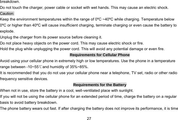  27 breakdown. Do not touch the charger, power cable or socket with wet hands. This may cause an electric shock. Caution: Keep the environment temperatures within the range of 0ºC ~40ºC while charging. Temperature below 0ºC or higher than 40ºC will cause insufficient charging, terminate charging or even cause the battery to explode. Unplug the charger from its power source before cleaning it.   Do not place heavy objects on the power cord. This may cause electric shock or fire. Hold the plug while unplugging the power cord. This will avoid any potential damage or even fire. Requirements for Cellular Phone Avoid using your cellular phone in extremely high or low temperatures. Use the phone in a temperature range between -10~55℃and humidity of 35%~85%. It is recommended that you do not use your cellular phone near a telephone, TV set, radio or other radio frequency sensitive devices. Requirements for the Battery When not in use, store the battery in a cool, well-ventilated place with sunlight. If you will not be using the cellular phone for an extended period of time, charge the battery on a regular basis to avoid battery breakdown. The phone battery wears out fast. If after charging the battery does not improve its performance, it is time 