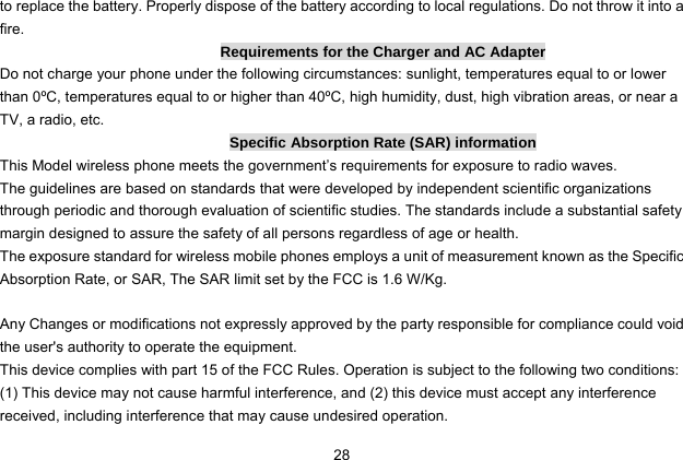  28 to replace the battery. Properly dispose of the battery according to local regulations. Do not throw it into a fire. Requirements for the Charger and AC Adapter Do not charge your phone under the following circumstances: sunlight, temperatures equal to or lower than 0ºC, temperatures equal to or higher than 40ºC, high humidity, dust, high vibration areas, or near a TV, a radio, etc. Specific Absorption Rate (SAR) information This Model wireless phone meets the government’s requirements for exposure to radio waves. The guidelines are based on standards that were developed by independent scientific organizations through periodic and thorough evaluation of scientific studies. The standards include a substantial safety margin designed to assure the safety of all persons regardless of age or health. The exposure standard for wireless mobile phones employs a unit of measurement known as the Specific Absorption Rate, or SAR, The SAR limit set by the FCC is 1.6 W/Kg.  Any Changes or modifications not expressly approved by the party responsible for compliance could void the user&apos;s authority to operate the equipment.     This device complies with part 15 of the FCC Rules. Operation is subject to the following two conditions: (1) This device may not cause harmful interference, and (2) this device must accept any interference received, including interference that may cause undesired operation. 