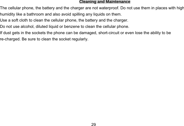  29 Cleaning and Maintenance The cellular phone, the battery and the charger are not waterproof. Do not use them in places with high humidity like a bathroom and also avoid spilling any liquids on them. Use a soft cloth to clean the cellular phone, the battery and the charger. Do not use alcohol, diluted liquid or benzene to clean the cellular phone. If dust gets in the sockets the phone can be damaged, short-circuit or even lose the ability to be re-charged. Be sure to clean the socket regularly. 