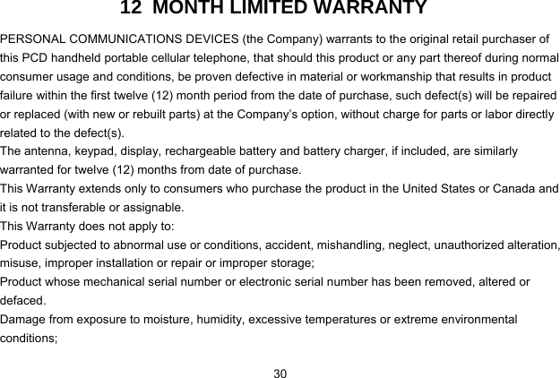  30 12  MONTH LIMITED WARRANTY PERSONAL COMMUNICATIONS DEVICES (the Company) warrants to the original retail purchaser of this PCD handheld portable cellular telephone, that should this product or any part thereof during normal consumer usage and conditions, be proven defective in material or workmanship that results in product failure within the first twelve (12) month period from the date of purchase, such defect(s) will be repaired or replaced (with new or rebuilt parts) at the Company’s option, without charge for parts or labor directly related to the defect(s). The antenna, keypad, display, rechargeable battery and battery charger, if included, are similarly warranted for twelve (12) months from date of purchase.     This Warranty extends only to consumers who purchase the product in the United States or Canada and it is not transferable or assignable. This Warranty does not apply to: Product subjected to abnormal use or conditions, accident, mishandling, neglect, unauthorized alteration, misuse, improper installation or repair or improper storage; Product whose mechanical serial number or electronic serial number has been removed, altered or defaced. Damage from exposure to moisture, humidity, excessive temperatures or extreme environmental conditions; 