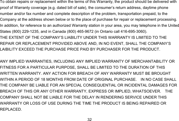  32 To obtain repairs or replacement within the terms of this Warranty, the product should be delivered with proof of Warranty coverage (e.g. dated bill of sale), the consumer’s return address, daytime phone number and/or fax number and complete description of the problem, transportation prepaid, to the Company at the address shown below or to the place of purchase for repair or replacement processing.   In addition, for reference to an authorized Warranty station in your area, you may telephone in the United States (800) 229-1235, and in Canada (800) 465-9672 (in Ontario call 416-695-3060). THE EXTENT OF THE COMPANY’S LIABILITY UNDER THIS WARRANTY IS LIMITED TO THE REPAIR OR REPLACEMENT PROVIDED ABOVE AND, IN NO EVENT, SHALL THE COMPANY’S LAIBILITY EXCEED THE PURCHASE PRICE PAID BY PURCHASER FOR THE PRODUCT.  ANY IMPLIED WARRANTIES, INCLUDING ANY IMPLIED WARRANTY OF MERCHANTABILITY OR FITNESS FOR A PARTICULAR PURPOSE, SHALL BE LIMITED TO THE DURATION OF THIS WRITTEN WARRANTY. ANY ACTION FOR BREACH OF ANY WARRANTY MUST BE BROUGHT WITHIN A PERIOD OF 18 MONTHS FROM DATE OF ORIGINAL PURCHASE.    IN NO CASE SHALL THE COMPANY BE LIABLE FOR AN SPECIAL CONSEQUENTIAL OR INCIDENTAL DAMAGES FOR BREACH OF THIS OR ANY OTHER WARRANTY, EXPRESS OR IMPLIED, WHATSOEVER.    THE COMPANY SHALL NOT BE LIABLE FOR THE DELAY IN RENDERING SERVICE UNDER THIS WARRANTY OR LOSS OF USE DURING THE TIME THE PRODUCT IS BEING REPAIRED OR REPLACED. 