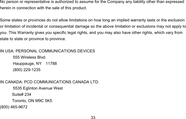  33  No person or representative is authorized to assume for the Company any liability other than expressed herein in connection with the sale of this product.  Some states or provinces do not allow limitations on how long an implied warranty lasts or the exclusion or limitation of incidental or consequential damage so the above limitation or exclusions may not apply to you. This Warranty gives you specific legal rights, and you may also have other rights, which vary from state to state or province to province.  IN USA: PERSONAL COMMUNICATIONS DEVICES  555 Wireless Blvd.   Hauppauge, NY  11788  (800) 229-1235  IN CANADA: PCD COMMUNICATIONS CANADA LTD.   5535 Eglinton Avenue West Suite# 234 Toronto, ON M9C 5K5 (800) 465-9672               