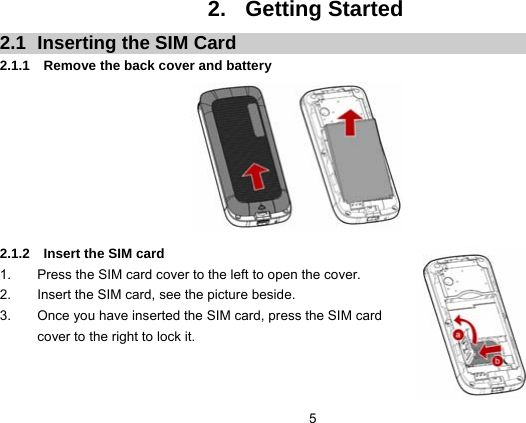  5 2. Getting Started 2.1  Inserting the SIM Card 2.1.1  Remove the back cover and battery         2.1.2  Insert the SIM card 1.  Press the SIM card cover to the left to open the cover. 2.  Insert the SIM card, see the picture beside. 3.  Once you have inserted the SIM card, press the SIM card cover to the right to lock it.   