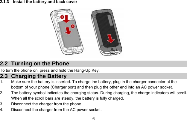  6  2.1.3  Install the battery and back cover          2.2  Turning on the Phone   To turn the phone on, press and hold the Hang-Up Key.   2.3 Charging the Battery 1.  Make sure the battery is inserted. To charge the battery, plug in the charger connector at the bottom of your phone (Charger port) and then plug the other end into an AC power socket. 2.  The battery symbol indicates the charging status. During charging, the charge indicators will scroll. When all the scroll bars are steady, the battery is fully charged.   3.  Disconnect the charger from the phone. 4.  Disconnect the charger from the AC power socket. 
