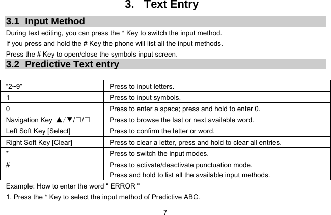 7 3. Text Entry 3.1 Input Method During text editing, you can press the * Key to switch the input method.   If you press and hold the # Key the phone will list all the input methods.   Press the # Key to open/close the symbols input screen.   3.2  Predictive Text entry  “2~9”     Press to input letters. 1  Press to input symbols. 0  Press to enter a space; press and hold to enter 0. Navigation Key ▲/▼/□/□  Press to browse the last or next available word. Left Soft Key [Select]  Press to confirm the letter or word. Right Soft Key [Clear]  Press to clear a letter, press and hold to clear all entries. *  Press to switch the input modes. #  Press to activate/deactivate punctuation mode.     Press and hold to list all the available input methods. Example: How to enter the word &quot; ERROR &quot; 1. Press the * Key to select the input method of Predictive ABC. 