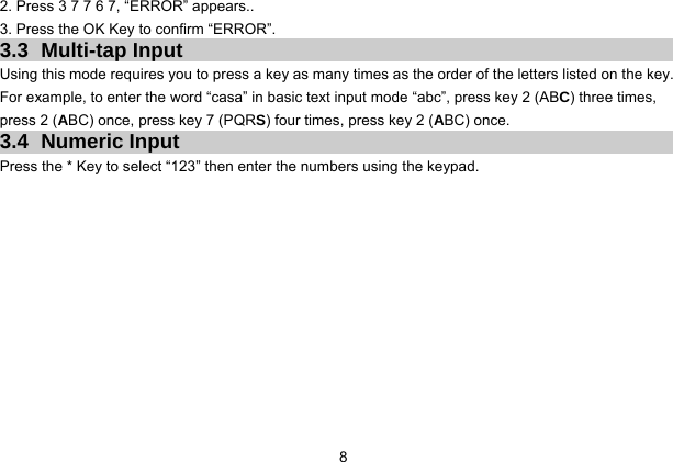  8 2. Press 3 7 7 6 7, “ERROR” appears.. 3. Press the OK Key to confirm “ERROR”. 3.3 Multi-tap Input Using this mode requires you to press a key as many times as the order of the letters listed on the key. For example, to enter the word “casa” in basic text input mode “abc”, press key 2 (ABC) three times, press 2 (ABC) once, press key 7 (PQRS) four times, press key 2 (ABC) once. 3.4 Numeric Input Press the * Key to select “123” then enter the numbers using the keypad.    