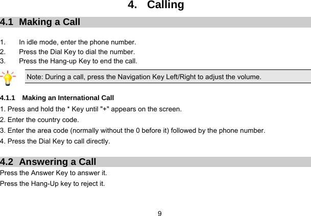  9 4. Calling 4.1  Making a Call  1.  In idle mode, enter the phone number. 2.  Press the Dial Key to dial the number. 3.  Press the Hang-up Key to end the call. Note: During a call, press the Navigation Key Left/Right to adjust the volume.  4.1.1  Making an International Call 1. Press and hold the * Key until &quot;+&quot; appears on the screen. 2. Enter the country code. 3. Enter the area code (normally without the 0 before it) followed by the phone number. 4. Press the Dial Key to call directly.  4.2  Answering a Call Press the Answer Key to answer it. Press the Hang-Up key to reject it.  
