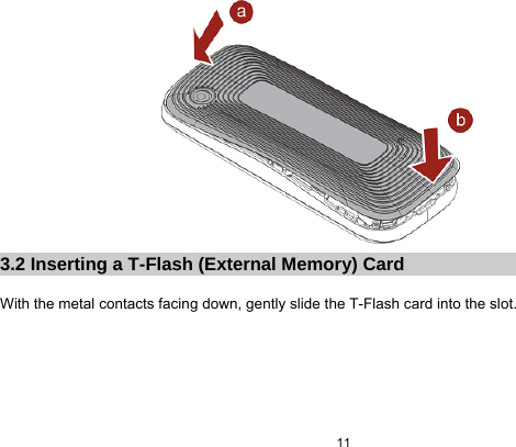  11   3.2 Inserting a T-Flash (External Memory) Card  With the metal contacts facing down, gently slide the T-Flash card into the slot.  