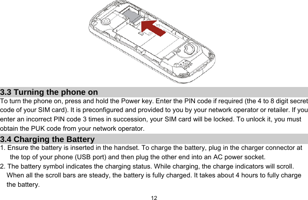  12   3.3 Turning the phone on To turn the phone on, press and hold the Power key. Enter the PIN code if required (the 4 to 8 digit secret code of your SIM card). It is preconfigured and provided to you by your network operator or retailer. If you enter an incorrect PIN code 3 times in succession, your SIM card will be locked. To unlock it, you must obtain the PUK code from your network operator. 3.4 Charging the Battery 1. Ensure the battery is inserted in the handset. To charge the battery, plug in the charger connector at the top of your phone (USB port) and then plug the other end into an AC power socket. 2. The battery symbol indicates the charging status. While charging, the charge indicators will scroll. When all the scroll bars are steady, the battery is fully charged. It takes about 4 hours to fully charge the battery. 