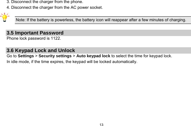  13  3. Disconnect the charger from the phone. 4. Disconnect the charger from the AC power socket.  Note: If the battery is powerless, the battery icon will reappear after a few minutes of charging.  3.5 Important Password Phone lock password is 1122.  3.6 Keypad Lock and Unlock Go to Settings &gt; Security settings &gt; Auto keypad lock to select the time for keypad lock. In idle mode, if the time expires, the keypad will be locked automatically.  