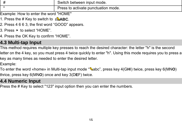  15  #  Switch between input mode. *  Press to activate punctuation mode. Example: How to enter the word &quot;HOME&quot; 1. Press the # Key to switch to  ABC. 2. Press 4 6 6 3, the first word “GOOD” appears. 3. Press  ▶ to select “HOME”. 4. Press the OK Key to confirm “HOME”. 4.3 Multi-tap Input This method requires multiple key presses to reach the desired character: the letter &quot;h&quot; is the second letter on the 4 key, so you must press 4 twice quickly to enter &quot;h&quot;. Using this mode requires you to press a key as many times as needed to enter the desired letter. Example: To enter the word «home» in Multi-tap input mode “ abc”, press key 4(GHI) twice, press key 6(MNO) thrice, press key 6(MNO) once and key 3(DEF) twice. 4.4 Numeric Input Press the # Key to select &quot;123&quot; input option then you can enter the numbers.    