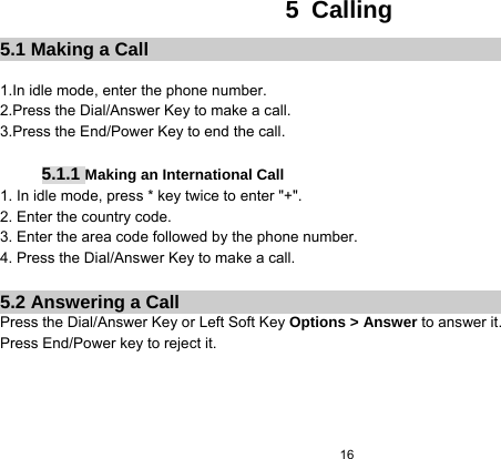  16  5 Calling 5.1 Making a Call  1.In idle mode, enter the phone number. 2.Press the Dial/Answer Key to make a call. 3.Press the End/Power Key to end the call.  5.1.1 Making an International Call 1. In idle mode, press * key twice to enter &quot;+&quot;. 2. Enter the country code. 3. Enter the area code followed by the phone number. 4. Press the Dial/Answer Key to make a call.  5.2 Answering a Call Press the Dial/Answer Key or Left Soft Key Options &gt; Answer to answer it. Press End/Power key to reject it.         