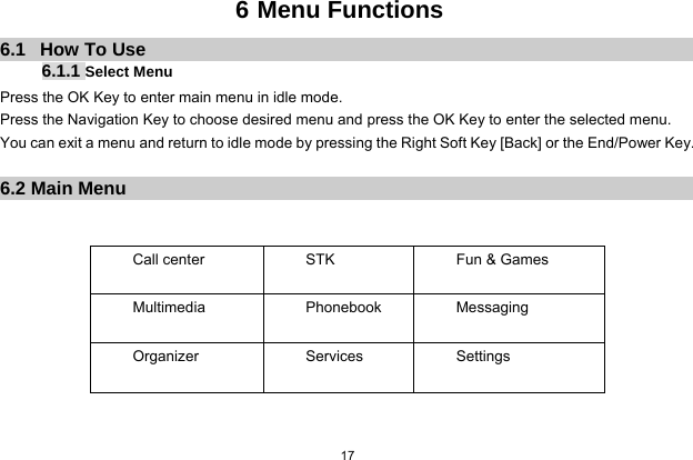  17  6 Menu Functions 6.1   How To Use 6.1.1 Select Menu Press the OK Key to enter main menu in idle mode.   Press the Navigation Key to choose desired menu and press the OK Key to enter the selected menu. You can exit a menu and return to idle mode by pressing the Right Soft Key [Back] or the End/Power Key.  6.2 Main Menu   Call center  STK    Fun &amp; Games Multimedia Phonebook Messaging Organizer Services Settings   