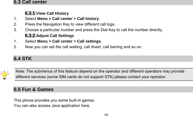  18   6.3 Call center  6.3.1 View Call History 1.    Select Menu &gt; Call center &gt; Call history. 2.    Press the Navigation Key to view different call logs. 3.        Choose a particular number and press the Dial Key to call the number directly. 6.3.2 Adjust Call Settings 1.    Select Menu &gt; Call center &gt; Call settings. 2.        Now you can set the call waiting, call divert, call barring and so on.  6.4 STK Note: The submenus of this feature depend on the operator and different operators may provide different services (some SIM cards do not support STK).please contact your operator.  6.5 Fun &amp; Games  This phone provides you some built-in games. You can also access Java application here. 