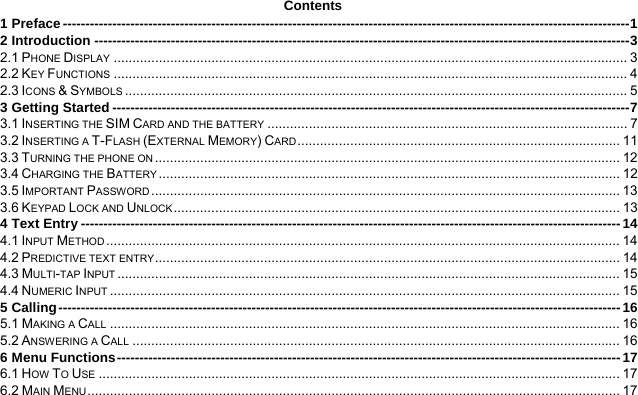  Contents 1 Preface ------------------------------------------------------------------------------------------------------------------------------ 12 Introduction ----------------------------------------------------------------------------------------------------------------------- 32.1 PHONE DISPLAY ......................................................................................................................................... 32.2 KEY FUNCTIONS ......................................................................................................................................... 42.3 ICONS &amp; SYMBOLS ...................................................................................................................................... 53 Getting Started ------------------------------------------------------------------------------------------------------------------- 73.1 INSERTING THE SIM CARD AND THE BATTERY ................................................................................................ 73.2 INSERTING A T-FLASH (EXTERNAL MEMORY) CARD ......................................................................................  113.3 TURNING THE PHONE ON ............................................................................................................................  123.4 CHARGING THE BATTERY ........................................................................................................................... 123.5 IMPORTANT PASSWORD .............................................................................................................................  133.6 KEYPAD LOCK AND UNLOCK .......................................................................................................................  134 Text Entry ------------------------------------------------------------------------------------------------------------------------ 144.1 INPUT METHOD ......................................................................................................................................... 144.2 PREDICTIVE TEXT ENTRY ............................................................................................................................  144.3 MULTI-TAP INPUT ...................................................................................................................................... 154.4 NUMERIC INPUT ........................................................................................................................................ 155 Calling ----------------------------------------------------------------------------------------------------------------------------- 165.1 MAKING A CALL ........................................................................................................................................ 165.2 ANSWERING A CALL .................................................................................................................................. 166 Menu Functions ---------------------------------------------------------------------------------------------------------------- 176.1 HOW TO USE ........................................................................................................................................... 176.2 MAIN MENU .............................................................................................................................................. 17
