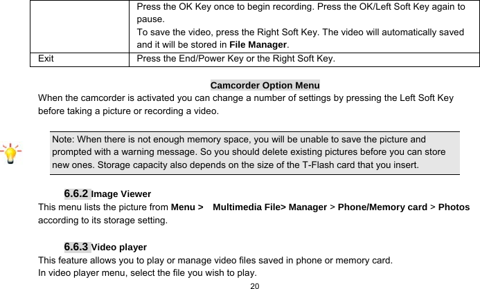  20  Press the OK Key once to begin recording. Press the OK/Left Soft Key again to pause.  To save the video, press the Right Soft Key. The video will automatically saved and it will be stored in File Manager.  Exit  Press the End/Power Key or the Right Soft Key.  Camcorder Option Menu When the camcorder is activated you can change a number of settings by pressing the Left Soft Key   before taking a picture or recording a video.     Note: When there is not enough memory space, you will be unable to save the picture and prompted with a warning message. So you should delete existing pictures before you can store new ones. Storage capacity also depends on the size of the T-Flash card that you insert.  6.6.2 Image Viewer This menu lists the picture from Menu &gt;  Multimedia File&gt; Manager &gt; Phone/Memory card &gt; Photos according to its storage setting.    6.6.3 Video player This feature allows you to play or manage video files saved in phone or memory card. In video player menu, select the file you wish to play. 