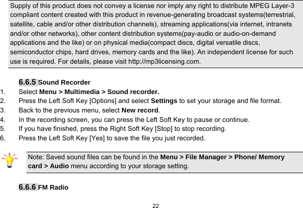  22  Supply of this product does not convey a license nor imply any right to distribute MPEG Layer-3 compliant content created with this product in revenue-generating broadcast systems(terrestrial, satellite, cable and/or other distribution channels), streaming applications(via internet, intranets and/or other networks), other content distribution systems(pay-audio or audio-on-demand applications and the like) or on physical media(compact discs, digital versatile discs, semiconductor chips, hard drives, memory cards and the like). An independent license for such use is required. For details, please visit http://mp3licensing.com.  6.6.5 Sound Recorder 1. Select Menu &gt; Multimedia &gt; Sound recorder. 2.  Press the Left Soft Key [Options] and select Settings to set your storage and file format. 3.  Back to the previous menu, select New record. 4.  In the recording screen, you can press the Left Soft Key to pause or continue. 5.  If you have finished, press the Right Soft Key [Stop] to stop recording. 6.  Press the Left Soft Key [Yes] to save the file you just recorded. Note: Saved sound files can be found in the Menu &gt; File Manager &gt; Phone/ Memory card &gt; Audio menu according to your storage setting.  6.6.6 FM Radio  