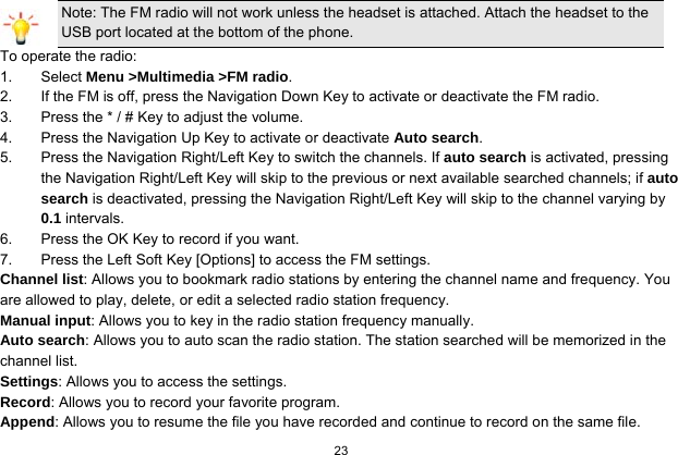  23  Note: The FM radio will not work unless the headset is attached. Attach the headset to the USB port located at the bottom of the phone. To operate the radio: 1. Select Menu &gt;Multimedia &gt;FM radio. 2.  If the FM is off, press the Navigation Down Key to activate or deactivate the FM radio. 3.  Press the * / # Key to adjust the volume. 4.  Press the Navigation Up Key to activate or deactivate Auto search. 5.  Press the Navigation Right/Left Key to switch the channels. If auto search is activated, pressing the Navigation Right/Left Key will skip to the previous or next available searched channels; if auto search is deactivated, pressing the Navigation Right/Left Key will skip to the channel varying by 0.1 intervals. 6.  Press the OK Key to record if you want. 7.  Press the Left Soft Key [Options] to access the FM settings. Channel list: Allows you to bookmark radio stations by entering the channel name and frequency. You are allowed to play, delete, or edit a selected radio station frequency. Manual input: Allows you to key in the radio station frequency manually.   Auto search: Allows you to auto scan the radio station. The station searched will be memorized in the channel list. Settings: Allows you to access the settings. Record: Allows you to record your favorite program. Append: Allows you to resume the file you have recorded and continue to record on the same file. 
