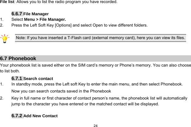  24  File list: Allows you to list the radio program you have recorded.  6.6.7 File Manager 1. Select Menu &gt; File Manager. 2.  Press the Left Soft Key [Options] and select Open to view different folders.  Note: If you have inserted a T-Flash card (external memory card), here you can view its files.   6.7 Phonebook Your phonebook list is saved either on the SIM card’s memory or Phone’s memory. You can also choose to list both. 6.7.1 Search contact 1.  In standby mode, press the Left soft Key to enter the main menu, and then select Phonebook. Now you can search contacts saved in the Phonebook 2.  Key in full name or first character of contact person’s name, the phonebook list will automatically jump to the character you have entered or the matched contact will be displayed.  6.7.2 Add New Contact 