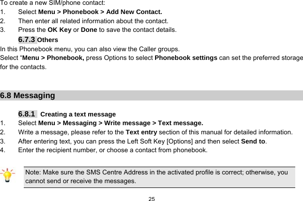  25  To create a new SIM/phone contact: 1. Select Menu &gt; Phonebook &gt; Add New Contact. 2.  Then enter all related information about the contact. 3. Press the OK Key or Done to save the contact details. 6.7.3 Others In this Phonebook menu, you can also view the Caller groups. Select “Menu &gt; Phonebook, press Options to select Phonebook settings can set the preferred storage for the contacts.   6.8 Messaging  6.8.1   Creating a text message 1. Select Menu &gt; Messaging &gt; Write message &gt; Text message. 2.  Write a message, please refer to the Text entry section of this manual for detailed information. 3.  After entering text, you can press the Left Soft Key [Options] and then select Send to. 4.  Enter the recipient number, or choose a contact from phonebook.  Note: Make sure the SMS Centre Address in the activated profile is correct; otherwise, you cannot send or receive the messages.  