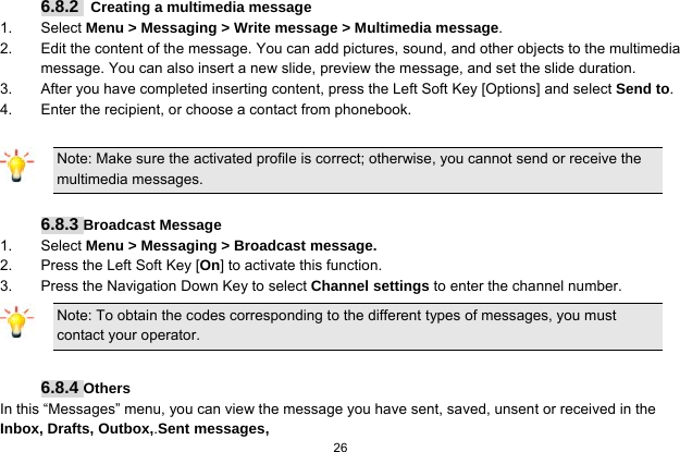  26  6.8.2   Creating a multimedia message 1. Select Menu &gt; Messaging &gt; Write message &gt; Multimedia message. 2.  Edit the content of the message. You can add pictures, sound, and other objects to the multimedia message. You can also insert a new slide, preview the message, and set the slide duration. 3.  After you have completed inserting content, press the Left Soft Key [Options] and select Send to. 4.  Enter the recipient, or choose a contact from phonebook.  Note: Make sure the activated profile is correct; otherwise, you cannot send or receive the multimedia messages.  6.8.3 Broadcast Message 1. Select Menu &gt; Messaging &gt; Broadcast message. 2.  Press the Left Soft Key [On] to activate this function. 3.  Press the Navigation Down Key to select Channel settings to enter the channel number. Note: To obtain the codes corresponding to the different types of messages, you must contact your operator.  6.8.4 Others In this “Messages” menu, you can view the message you have sent, saved, unsent or received in the Inbox, Drafts, Outbox,.Sent messages,   