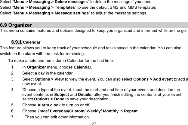  27  Select “Menu &gt; Messaging &gt; Delete messages” to delete the message if you need. Select “Menu &gt; Messaging &gt; Templates” to use the default SMS and MMS templates Select “Menu &gt; Messaging &gt; Message settings” to adjust the message settings.  6.9 Organizer This menu contains features and options designed to keep you organized and informed while on the go.  6.9.1 Calendar This feature allows you to keep track of your schedule and tasks saved in the calendar. You can also switch on the alarm with the task for reminding. To make a note and reminder in Calendar for the first time: 1. In Organizer menu, choose Calendar. 2.  Select a day in the calendar. 3. Select Options &gt; View to view the event. You can also select Options &gt; Add event to add a new event. 4.  Choose a type of the event. Input the start and end time of your event, and describe the event contents in Subject and Details, after you finish editing the contents of your event, select Options &gt; Done to save your description. 5. Choose Alarm clock to turn on or off.   6. Choose Once/ Everyday/Custom/ Weekly/ Monthly in Repeat. 7.     Then you can edit other information. 