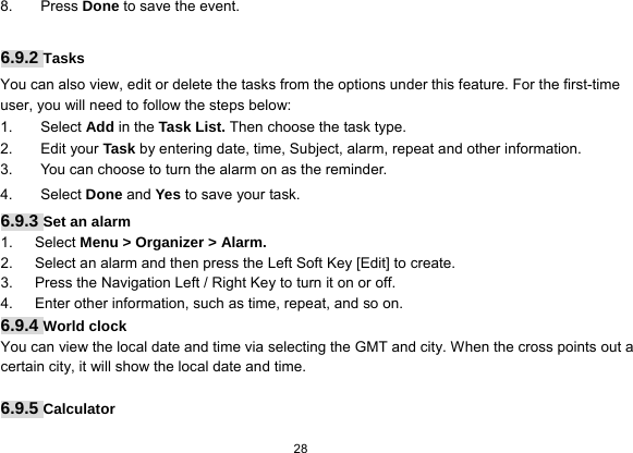  28  8. Press Done to save the event.  6.9.2 Tasks You can also view, edit or delete the tasks from the options under this feature. For the first-time user, you will need to follow the steps below: 1. Select Add in the Task List. Then choose the task type. 2. Edit your Task by entering date, time, Subject, alarm, repeat and other information. 3.  You can choose to turn the alarm on as the reminder. 4. Select Done and Yes to save your task. 6.9.3 Set an alarm 1.   Select Menu &gt; Organizer &gt; Alarm. 2.      Select an alarm and then press the Left Soft Key [Edit] to create. 3.      Press the Navigation Left / Right Key to turn it on or off. 4.      Enter other information, such as time, repeat, and so on. 6.9.4 World clock You can view the local date and time via selecting the GMT and city. When the cross points out a certain city, it will show the local date and time.    6.9.5 Calculator 