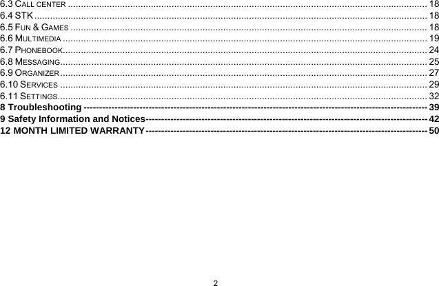  2  6.3 CALL CENTER ........................................................................................................................................... 186.4 STK ........................................................................................................................................................ 186.5 FUN &amp; GAMES .......................................................................................................................................... 186.6 MULTIMEDIA ............................................................................................................................................. 196.7 PHONEBOOK ............................................................................................................................................. 246.8 MESSAGING.............................................................................................................................................. 256.9 ORGANIZER .............................................................................................................................................. 276.10 SERVICES .............................................................................................................................................. 296.11 SETTINGS ............................................................................................................................................... 328 Troubleshooting --------------------------------------------------------------------------------------------------------------- 399 Safety Information and Notices------------------------------------------------------------------------------------------- 4212 MONTH LIMITED WARRANTY ------------------------------------------------------------------------------------------- 50 