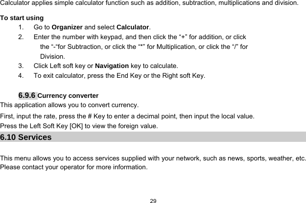  29  Calculator applies simple calculator function such as addition, subtraction, multiplications and division. To start using 1.   Go to Organizer and select Calculator. 2.      Enter the number with keypad, and then click the “+” for addition, or click the “-“for Subtraction, or click the “*” for Multiplication, or click the “/” for Division. 3.   Click Left soft key or Navigation key to calculate. 4.      To exit calculator, press the End Key or the Right soft Key.  6.9.6 Currency converter This application allows you to convert currency. First, input the rate, press the # Key to enter a decimal point, then input the local value.   Press the Left Soft Key [OK] to view the foreign value. 6.10 Services  This menu allows you to access services supplied with your network, such as news, sports, weather, etc. Please contact your operator for more information. 