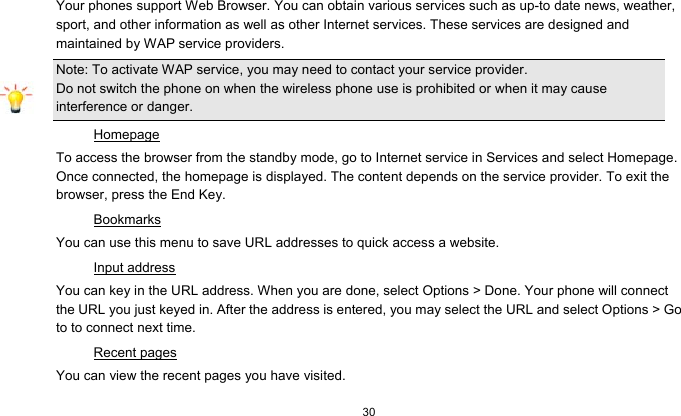  30  Your phones support Web Browser. You can obtain various services such as up-to date news, weather, sport, and other information as well as other Internet services. These services are designed and maintained by WAP service providers. Note: To activate WAP service, you may need to contact your service provider.                  Do not switch the phone on when the wireless phone use is prohibited or when it may cause interference or danger. Homepage To access the browser from the standby mode, go to Internet service in Services and select Homepage. Once connected, the homepage is displayed. The content depends on the service provider. To exit the browser, press the End Key. Bookmarks You can use this menu to save URL addresses to quick access a website.   Input address You can key in the URL address. When you are done, select Options &gt; Done. Your phone will connect the URL you just keyed in. After the address is entered, you may select the URL and select Options &gt; Go to to connect next time. Recent pages You can view the recent pages you have visited.   