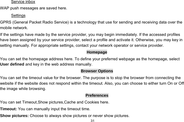  31  Service inbox WAP push messages are saved here.   Settings GPRS (General Packet Radio Service) is a technology that use for sending and receiving data over the mobile network. If the settings have made by the service provider, you may begin immediately. If the accessed profiles have been assigned by your service provider, select a profile and activate it. Otherwise, you may key in setting manually. For appropriate settings, contact your network operator or service provider. Homepage You can set the homepage address here. To define your preferred webpage as the homepage, select User defined and key in the web address manually. Browser Options You can set the timeout value for the browser. The purpose is to stop the browser from connecting the website if the website does not respond within the timeout. Also, you can choose to either turn On or Off the image while browsing. Preferences You can set Timeout,Show pictures,Cache and Cookies here. Timeout: You can manually input the timeout time. Show pictures: Choose to always show pictures or never show pictures. 