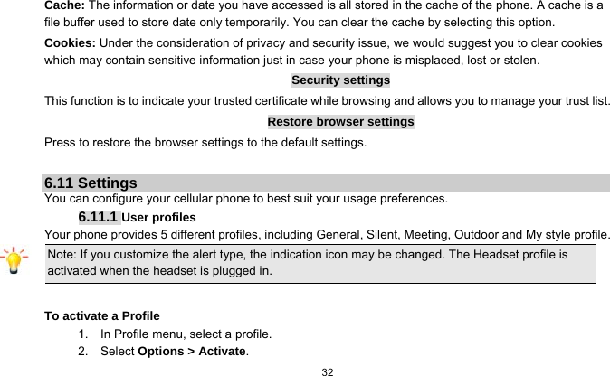  32  Cache: The information or date you have accessed is all stored in the cache of the phone. A cache is a file buffer used to store date only temporarily. You can clear the cache by selecting this option. Cookies: Under the consideration of privacy and security issue, we would suggest you to clear cookies which may contain sensitive information just in case your phone is misplaced, lost or stolen. Security settings This function is to indicate your trusted certificate while browsing and allows you to manage your trust list. Restore browser settings Press to restore the browser settings to the default settings.  6.11 Settings You can configure your cellular phone to best suit your usage preferences. 6.11.1 User profiles Your phone provides 5 different profiles, including General, Silent, Meeting, Outdoor and My style profile. Note: If you customize the alert type, the indication icon may be changed. The Headset profile is activated when the headset is plugged in.                                                                 To activate a Profile 1.    In Profile menu, select a profile.   2.  Select Options &gt; Activate.  