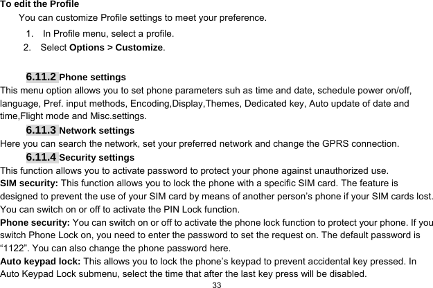  33  To edit the Profile You can customize Profile settings to meet your preference. 1.    In Profile menu, select a profile. 2.  Select Options &gt; Customize.  6.11.2 Phone settings This menu option allows you to set phone parameters suh as time and date, schedule power on/off, language, Pref. input methods, Encoding,Display,Themes, Dedicated key, Auto update of date and time,Flight mode and Misc.settings. 6.11.3 Network settings Here you can search the network, set your preferred network and change the GPRS connection. 6.11.4 Security settings This function allows you to activate password to protect your phone against unauthorized use. SIM security: This function allows you to lock the phone with a specific SIM card. The feature is designed to prevent the use of your SIM card by means of another person’s phone if your SIM cards lost. You can switch on or off to activate the PIN Lock function. Phone security: You can switch on or off to activate the phone lock function to protect your phone. If you switch Phone Lock on, you need to enter the password to set the request on. The default password is “1122”. You can also change the phone password here. Auto keypad lock: This allows you to lock the phone’s keypad to prevent accidental key pressed. In Auto Keypad Lock submenu, select the time that after the last key press will be disabled. 