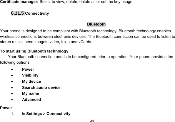  34  Certificate manager: Select to view, delete, delete all or set the key usage.  6.11.5 Connectivity  Bluetooth Your phone is designed to be compliant with Bluetooth technology. Bluetooth technology enables wireless connections between electronic devices. The Bluetooth connection can be used to listen to stereo music, send images, video, texts and vCards. To start using Bluetooth technology Your Bluetooth connection needs to be configured prior to operation. Your phone provides the following options:  Power  Visibility  My device  Search audio device  My name  Advanced Power 1. In Settings &gt; Connectivity. 