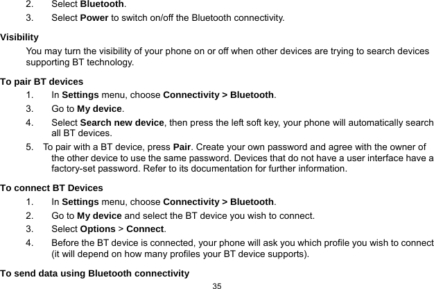  35  2. Select Bluetooth. 3.   Select Power to switch on/off the Bluetooth connectivity. Visibility You may turn the visibility of your phone on or off when other devices are trying to search devices supporting BT technology. To pair BT devices 1. In Settings menu, choose Connectivity &gt; Bluetooth. 3. Go to My device. 4. Select Search new device, then press the left soft key, your phone will automatically search all BT devices. 5.    To pair with a BT device, press Pair. Create your own password and agree with the owner of the other device to use the same password. Devices that do not have a user interface have a factory-set password. Refer to its documentation for further information. To connect BT Devices 1. In Settings menu, choose Connectivity &gt; Bluetooth. 2. Go to My device and select the BT device you wish to connect. 3. Select Options &gt; Connect. 4.  Before the BT device is connected, your phone will ask you which profile you wish to connect (it will depend on how many profiles your BT device supports). To send data using Bluetooth connectivity 