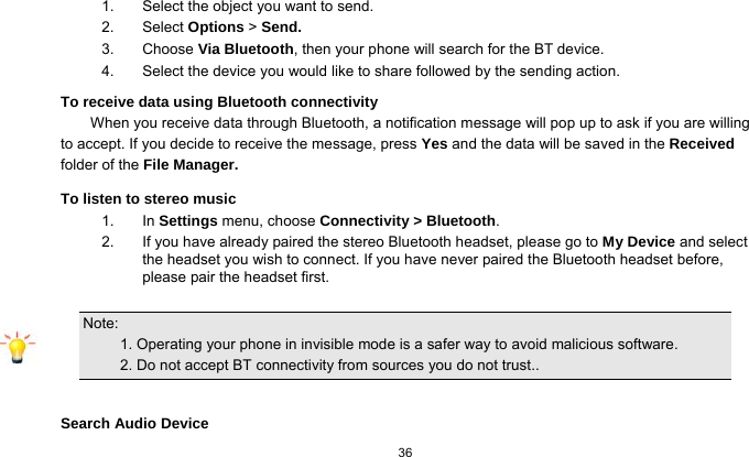  36  1.  Select the object you want to send. 2. Select Options &gt; Send. 3. Choose Via Bluetooth, then your phone will search for the BT device.     4.  Select the device you would like to share followed by the sending action. To receive data using Bluetooth connectivity   When you receive data through Bluetooth, a notification message will pop up to ask if you are willing to accept. If you decide to receive the message, press Yes and the data will be saved in the Received folder of the File Manager.   To listen to stereo music 1. In Settings menu, choose Connectivity &gt; Bluetooth. 2.  If you have already paired the stereo Bluetooth headset, please go to My Device and select the headset you wish to connect. If you have never paired the Bluetooth headset before, please pair the headset first.  Note:                                                                                 1. Operating your phone in invisible mode is a safer way to avoid malicious software.             2. Do not accept BT connectivity from sources you do not trust..  Search Audio Device 