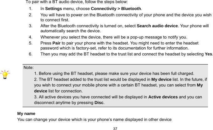 37  To pair with a BT audio device, follow the steps below: 1. In Settings menu, choose Connectivity &gt; Bluetooth. 2.  You will have to power on the Bluetooth connectivity of your phone and the device you wish to connect first. 3.  After the Bluetooth connectivity is turned on, select Search audio device. Your phone will automatically search the device. 4.  Whenever you select the device, there will be a pop-up message to notify you. 5. Press Pair to pair your phone with the headset. You might need to enter the headset password which is factory-set, refer to its documentation for further information. 6.  Then you may add the BT headset to the trust list and connect the headset by selecting Yes.  Note:                                                                                 1. Before using the BT headset, please make sure your device has been full charged.           2. The BT headset added to the trust list would be displayed in My device list. In the future, if you wish to connect your mobile phone with a certain BT headset, you can select from My device list for connection.                                                           3. All active devices you have connected will be displayed in Active devices and you can disconnect anytime by pressing Disc. My name You can change your device which is your phone’s name displayed in other device 