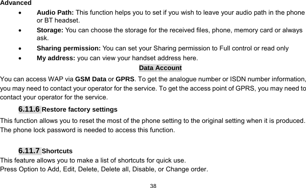  38   Advanced  Audio Path: This function helps you to set if you wish to leave your audio path in the phone or BT headset.  Storage: You can choose the storage for the received files, phone, memory card or always ask.  Sharing permission: You can set your Sharing permission to Full control or read only  My address: you can view your handset address here. Data Account You can access WAP via GSM Data or GPRS. To get the analogue number or ISDN number information, you may need to contact your operator for the service. To get the access point of GPRS, you may need to contact your operator for the service. 6.11.6 Restore factory settings This function allows you to reset the most of the phone setting to the original setting when it is produced. The phone lock password is needed to access this function.  6.11.7 Shortcuts This feature allows you to make a list of shortcuts for quick use. Press Option to Add, Edit, Delete, Delete all, Disable, or Change order.  