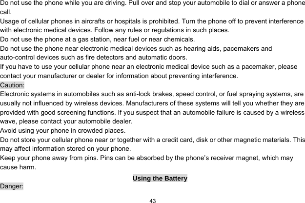  43  Do not use the phone while you are driving. Pull over and stop your automobile to dial or answer a phone call. Usage of cellular phones in aircrafts or hospitals is prohibited. Turn the phone off to prevent interference with electronic medical devices. Follow any rules or regulations in such places. Do not use the phone at a gas station, near fuel or near chemicals. Do not use the phone near electronic medical devices such as hearing aids, pacemakers and auto-control devices such as fire detectors and automatic doors.   If you have to use your cellular phone near an electronic medical device such as a pacemaker, please contact your manufacturer or dealer for information about preventing interference. Caution: Electronic systems in automobiles such as anti-lock brakes, speed control, or fuel spraying systems, are usually not influenced by wireless devices. Manufacturers of these systems will tell you whether they are provided with good screening functions. If you suspect that an automobile failure is caused by a wireless wave, please contact your automobile dealer. Avoid using your phone in crowded places. Do not store your cellular phone near or together with a credit card, disk or other magnetic materials. This may affect information stored on your phone. Keep your phone away from pins. Pins can be absorbed by the phone’s receiver magnet, which may cause harm. Using the Battery Danger: 