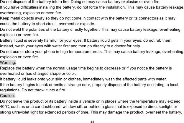  44  Do not dispose of the battery into a fire. Doing so may cause battery explosion or even fire. If you have difficulties installing the battery, do not force the installation. This may cause battery leakage, overheating, explosion or even fire. Keep metal objects away so they do not come in contact with the battery or its connectors as it may cause the battery to short circuit, overheat or explode.   Do not weld the polarities of the battery directly together. This may cause battery leakage, overheating, explosion or even fire. Battery liquid is severely harmful for your eyes. If battery liquid gets in your eyes, do not rub them.   Instead, wash your eyes with water first and then go directly to a doctor for help. Do not use or store your phone in high temperature areas. This may cause battery leakage, overheating, explosion or even fire. Warning: Replace the battery when the normal usage time begins to decrease or if you notice the battery is overheated or has changed shape or color.   If battery liquid leaks onto your skin or clothes, immediately wash the affected parts with water.   If the battery begins to leak or emits a strange odor, properly dispose of the battery according to local regulations. Do not throw it into a fire.   Caution: Do not leave the product or its battery inside a vehicle or in places where the temperature may exceed 40°C, such as on a car dashboard, window sill, or behind a glass that is exposed to direct sunlight or strong ultraviolet light for extended periods of time. This may damage the product, overheat the battery, 