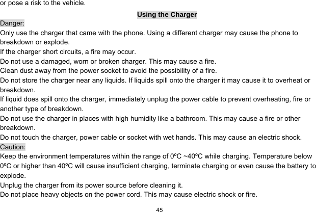  45  or pose a risk to the vehicle.   Using the Charger Danger: Only use the charger that came with the phone. Using a different charger may cause the phone to breakdown or explode.   If the charger short circuits, a fire may occur.   Do not use a damaged, worn or broken charger. This may cause a fire.   Clean dust away from the power socket to avoid the possibility of a fire. Do not store the charger near any liquids. If liquids spill onto the charger it may cause it to overheat or breakdown. If liquid does spill onto the charger, immediately unplug the power cable to prevent overheating, fire or another type of breakdown. Do not use the charger in places with high humidity like a bathroom. This may cause a fire or other breakdown. Do not touch the charger, power cable or socket with wet hands. This may cause an electric shock. Caution: Keep the environment temperatures within the range of 0ºC ~40ºC while charging. Temperature below 0ºC or higher than 40ºC will cause insufficient charging, terminate charging or even cause the battery to explode. Unplug the charger from its power source before cleaning it.   Do not place heavy objects on the power cord. This may cause electric shock or fire. 