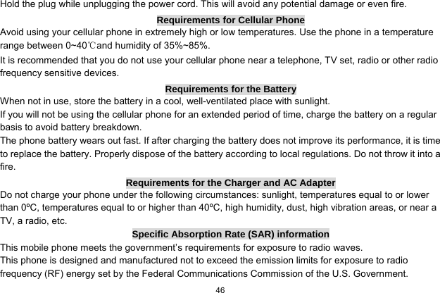  46  Hold the plug while unplugging the power cord. This will avoid any potential damage or even fire. Requirements for Cellular Phone Avoid using your cellular phone in extremely high or low temperatures. Use the phone in a temperature range between 0~40℃and humidity of 35%~85%. It is recommended that you do not use your cellular phone near a telephone, TV set, radio or other radio frequency sensitive devices. Requirements for the Battery When not in use, store the battery in a cool, well-ventilated place with sunlight. If you will not be using the cellular phone for an extended period of time, charge the battery on a regular basis to avoid battery breakdown. The phone battery wears out fast. If after charging the battery does not improve its performance, it is time to replace the battery. Properly dispose of the battery according to local regulations. Do not throw it into a fire. Requirements for the Charger and AC Adapter Do not charge your phone under the following circumstances: sunlight, temperatures equal to or lower than 0ºC, temperatures equal to or higher than 40ºC, high humidity, dust, high vibration areas, or near a TV, a radio, etc. Specific Absorption Rate (SAR) information This mobile phone meets the government’s requirements for exposure to radio waves. This phone is designed and manufactured not to exceed the emission limits for exposure to radio frequency (RF) energy set by the Federal Communications Commission of the U.S. Government.     